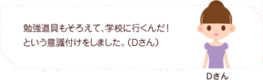勉強道具もそろえて、学校に行くんだ!という意識付けをしました。(Dさん)