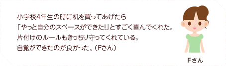小学校4年生の時に机を買ってあげたら「やっと自分のスペースができた!」とすごく喜んでくれた。片付けのルールもきっちり守ってくれている。自覚ができたのが良かった。(Fさん)