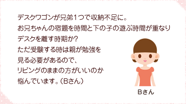 デスクワゴンが兄弟1つで収納不足に。お兄ちゃんの宿題を時間と下の子の遊ぶ時間が重なりデスクを離す時期か?ただ受験する時は親が勉強を見る必要があるので、リビングのままの方がいいのか悩んでいます。(Bさん)