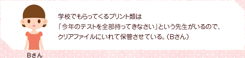 学校でもらってくるプリント類は「今年のテストを全部持ってきなさい」という先生がいるので、クリアファイルにいれて保管させている。(Bさん)